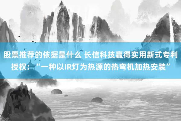 股票推荐的依据是什么 长信科技赢得实用新式专利授权：“一种以IR灯为热源的热弯机加热安装”