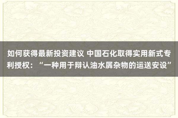 如何获得最新投资建议 中国石化取得实用新式专利授权：“一种用于辩认油水羼杂物的运送安设”