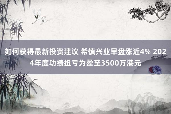 如何获得最新投资建议 希慎兴业早盘涨近4% 2024年度功绩扭亏为盈至3500万港元