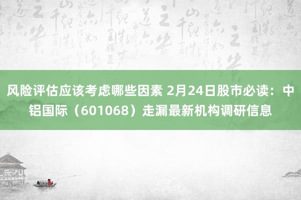 风险评估应该考虑哪些因素 2月24日股市必读：中铝国际（601068）走漏最新机构调研信息