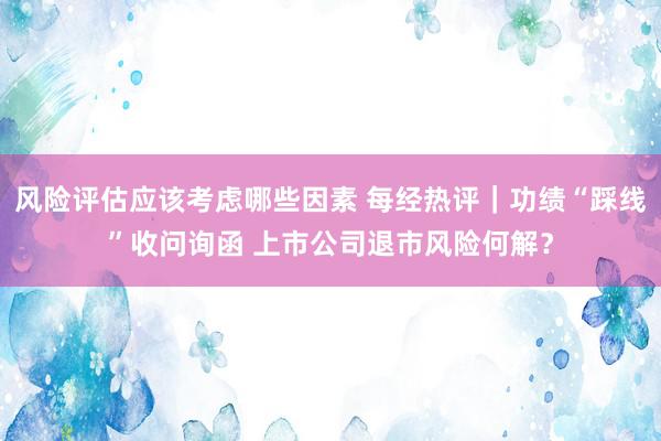 风险评估应该考虑哪些因素 每经热评｜功绩“踩线”收问询函 上市公司退市风险何解？