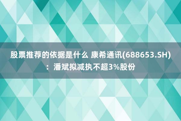 股票推荐的依据是什么 康希通讯(688653.SH)：潘斌拟减执不超3%股份