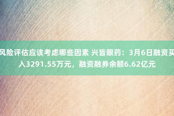 风险评估应该考虑哪些因素 兴皆眼药：3月6日融资买入3291.55万元，融资融券余额6.62亿元