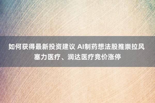 如何获得最新投资建议 AI制药想法股推崇拉风 塞力医疗、润达医疗竞价涨停