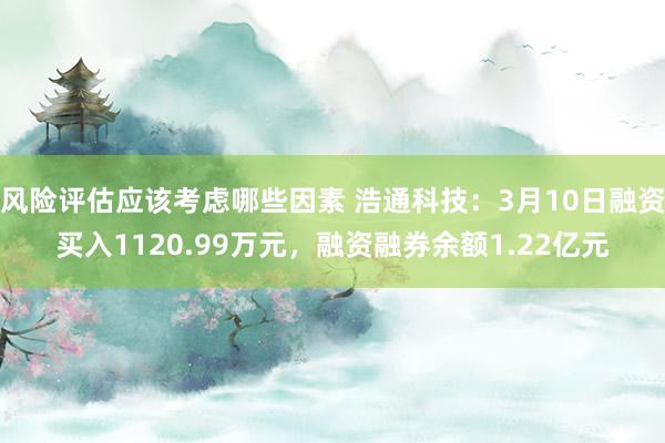 风险评估应该考虑哪些因素 浩通科技：3月10日融资买入1120.99万元，融资融券余额1.22亿元