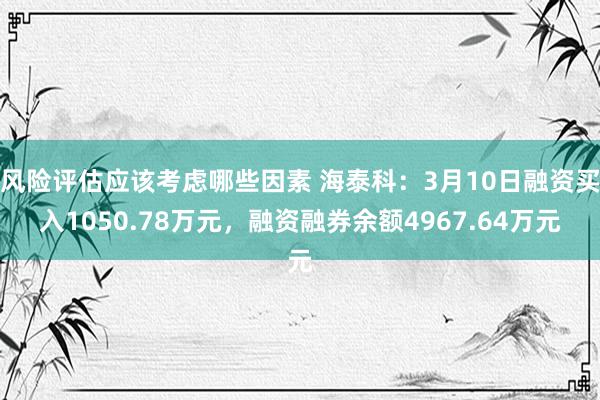 风险评估应该考虑哪些因素 海泰科：3月10日融资买入1050.78万元，融资融券余额4967.64万元