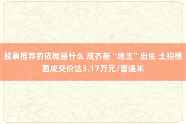 股票推荐的依据是什么 成齐新“地王”出生 土拍楼面成交价达3.17万元/普通米