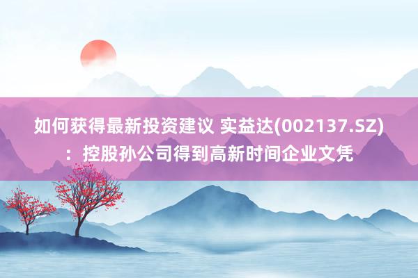 如何获得最新投资建议 实益达(002137.SZ)：控股孙公司得到高新时间企业文凭