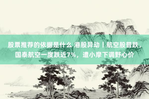 股票推荐的依据是什么 港股异动丨航空股普跌，国泰航空一度跌近7%，遭小摩下调野心价